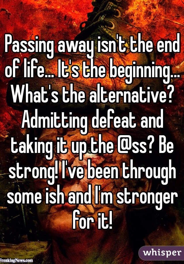 Passing away isn't the end of life... It's the beginning... What's the alternative? Admitting defeat and taking it up the @ss? Be strong! I've been through some ish and I'm stronger for it! 