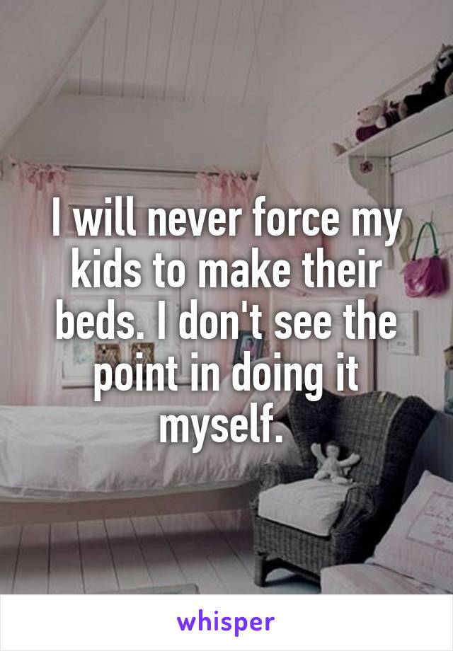 I will never force my kids to make their beds. I don't see the point in doing it myself. 
