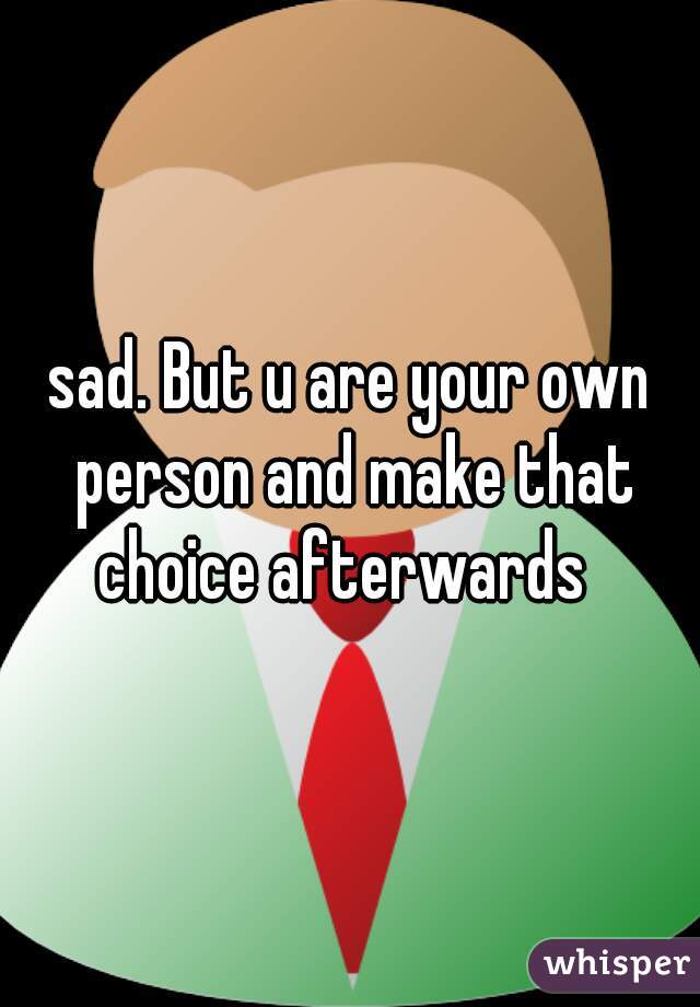 sad. But u are your own person and make that choice afterwards  