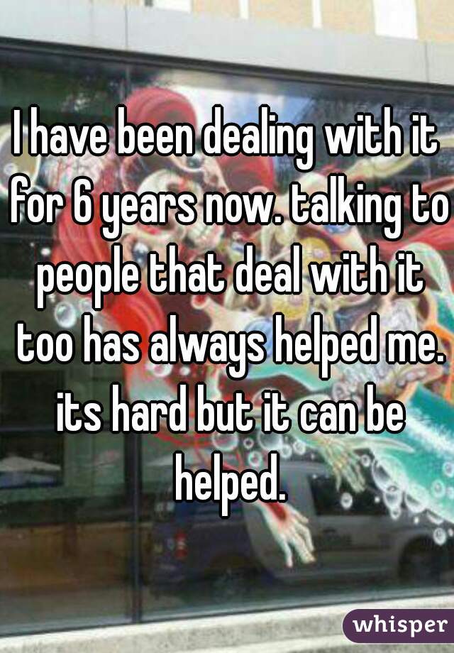 I have been dealing with it for 6 years now. talking to people that deal with it too has always helped me. its hard but it can be helped.