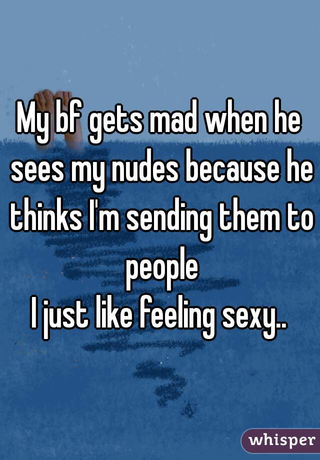 My bf gets mad when he sees my nudes because he thinks I'm sending them to people
I just like feeling sexy..