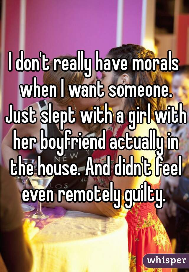 I don't really have morals when I want someone. Just slept with a girl with her boyfriend actually in the house. And didn't feel even remotely guilty. 