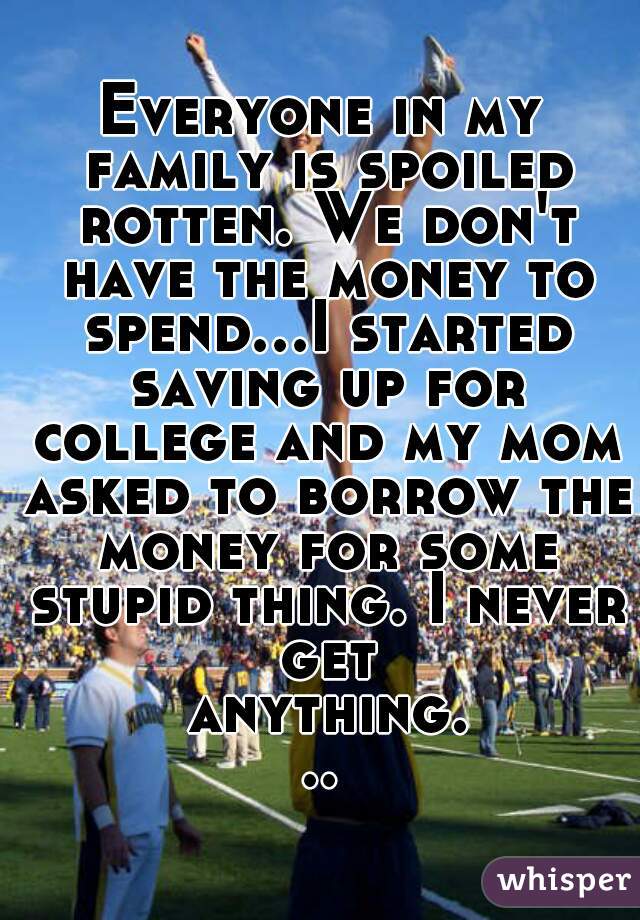 Everyone in my family is spoiled rotten. We don't have the money to spend...I started saving up for college and my mom asked to borrow the money for some stupid thing. I never get anything...