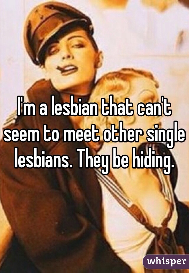 I'm a lesbian that can't seem to meet other single lesbians. They be hiding. 