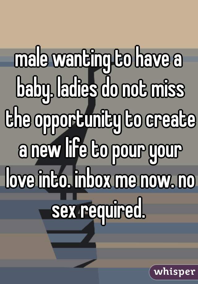 male wanting to have a baby. ladies do not miss the opportunity to create a new life to pour your love into. inbox me now. no sex required. 