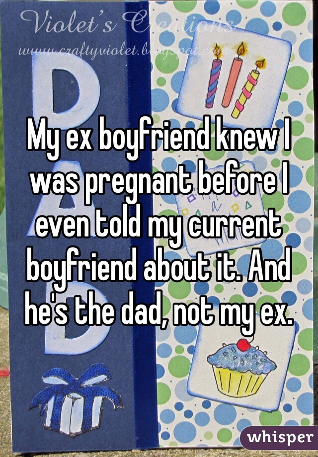 My ex boyfriend knew I was pregnant before I even told my current boyfriend about it. And he's the dad, not my ex. 