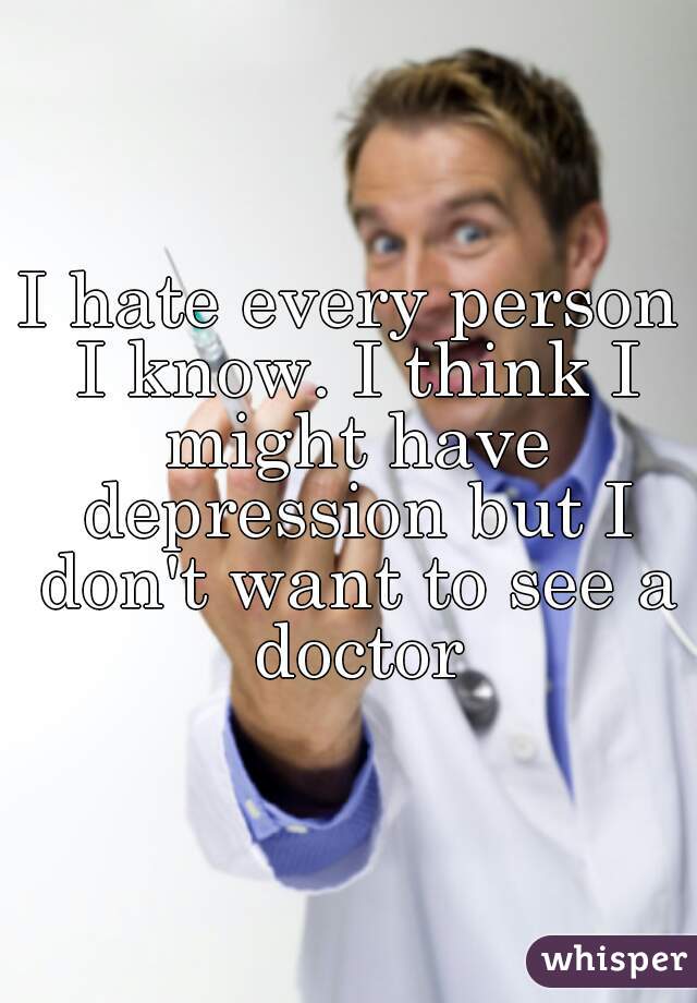 I hate every person I know. I think I might have depression but I don't want to see a doctor
