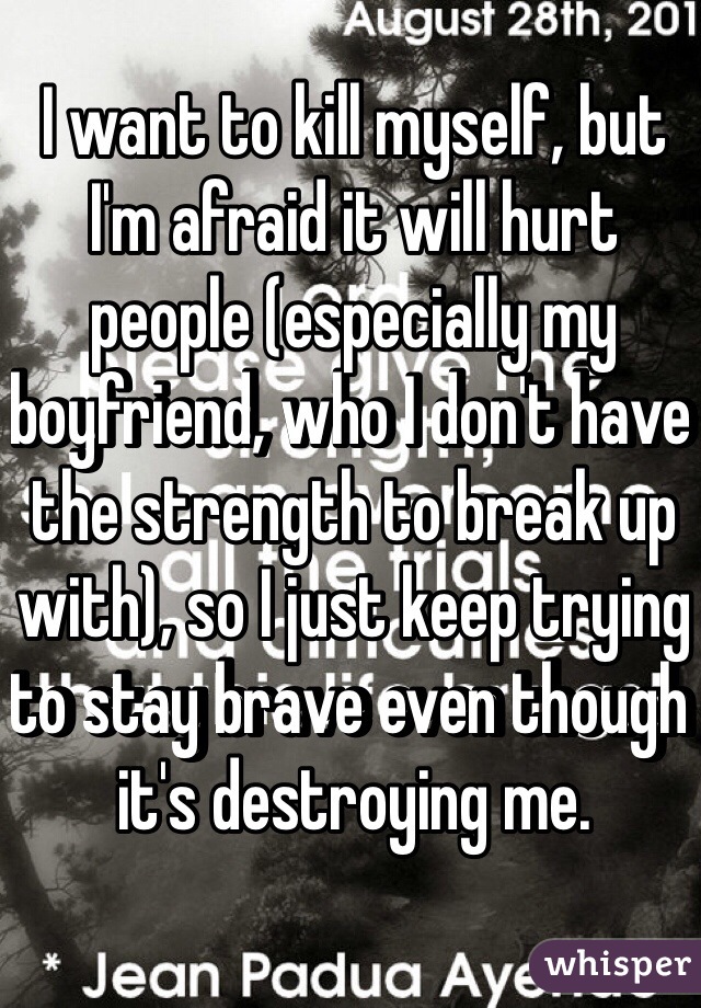 I want to kill myself, but I'm afraid it will hurt people (especially my boyfriend, who I don't have the strength to break up with), so I just keep trying to stay brave even though it's destroying me. 