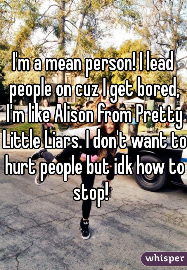 I'm a mean person! I lead people on cuz I get bored, I'm like Alison from Pretty Little Liars. I don't want to hurt people but idk how to stop!  
