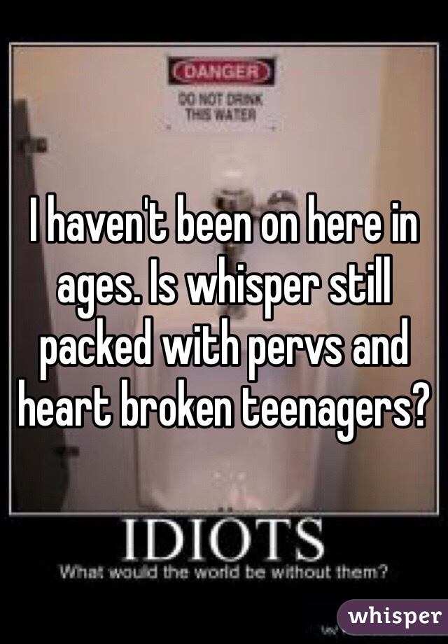 I haven't been on here in ages. Is whisper still packed with pervs and heart broken teenagers?