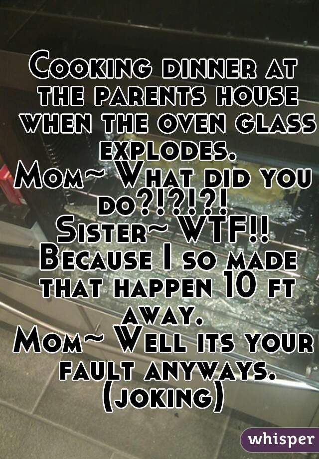 Cooking dinner at the parents house when the oven glass explodes.
Mom~ What did you do?!?!?! 
Sister~ WTF!! Because I so made that happen 10 ft away. 
Mom~ Well its your fault anyways. (joking) 