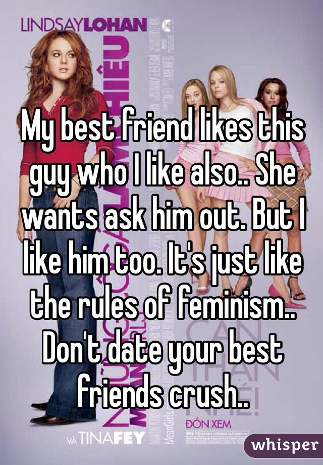 My best friend likes this guy who I like also.. She wants ask him out. But I like him too. It's just like the rules of feminism.. Don't date your best friends crush.. 