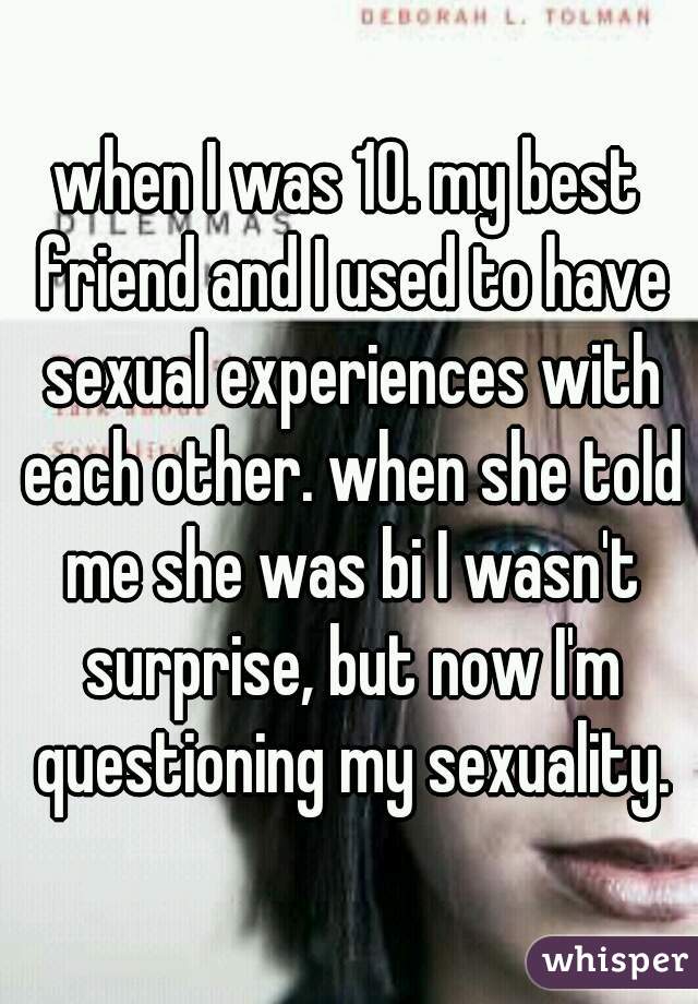 when I was 10. my best friend and I used to have sexual experiences with each other. when she told me she was bi I wasn't surprise, but now I'm questioning my sexuality.
