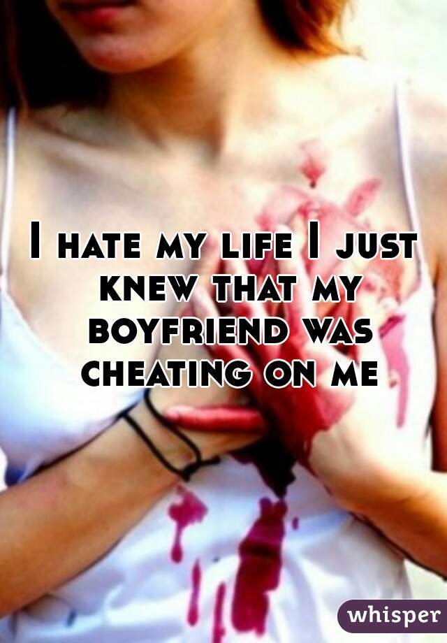 I hate my life I just knew that my boyfriend was cheating on me
