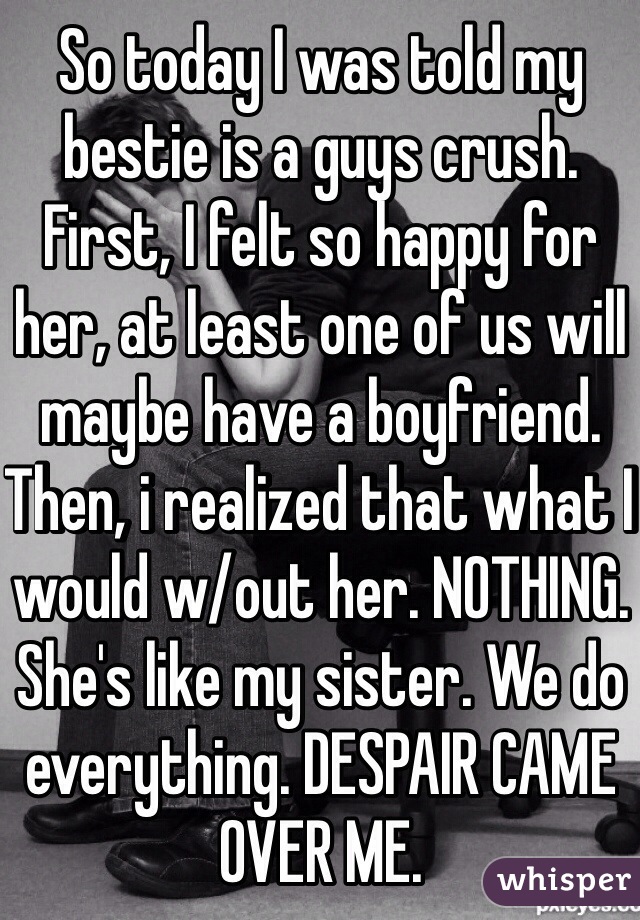 So today I was told my bestie is a guys crush. First, I felt so happy for her, at least one of us will maybe have a boyfriend. Then, i realized that what I would w/out her. NOTHING. She's like my sister. We do everything. DESPAIR CAME OVER ME.