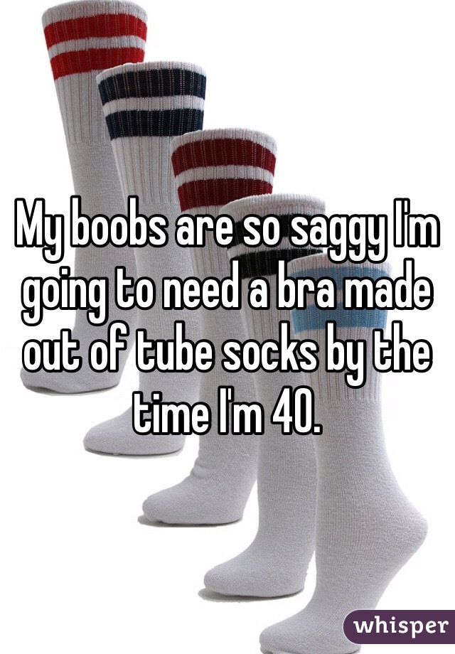 My boobs are so saggy I'm going to need a bra made out of tube socks by the time I'm 40.