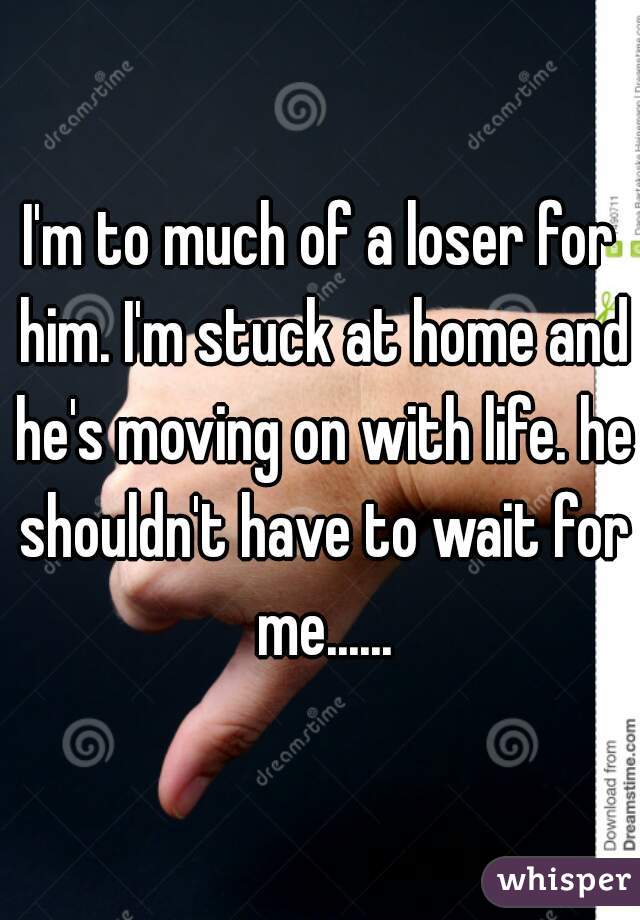I'm to much of a loser for him. I'm stuck at home and he's moving on with life. he shouldn't have to wait for me......