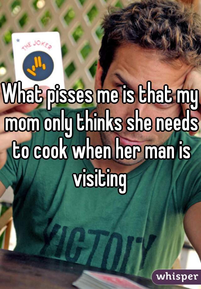 What pisses me is that my mom only thinks she needs to cook when her man is visiting 