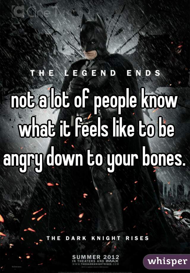 not a lot of people know what it feels like to be angry down to your bones. 