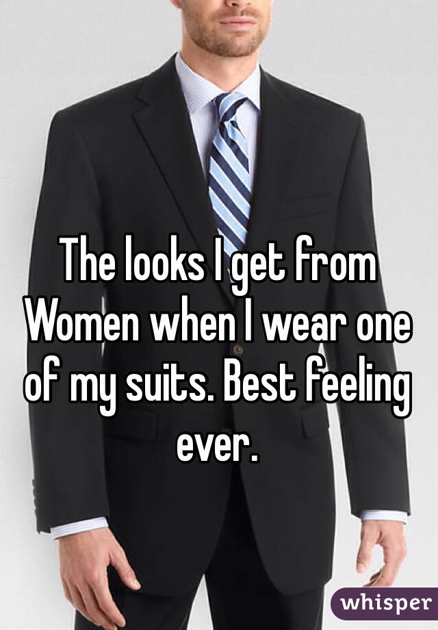 The looks I get from
Women when I wear one of my suits. Best feeling ever.