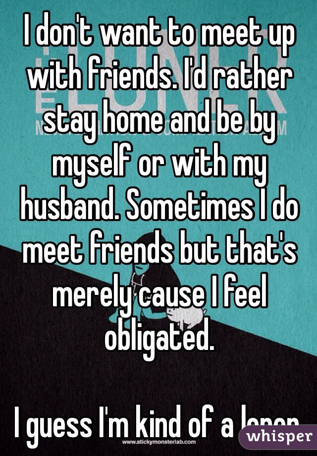 I don't want to meet up with friends. I'd rather stay home and be by myself or with my husband. Sometimes I do meet friends but that's merely cause I feel obligated. 

I guess I'm kind of a loner. 