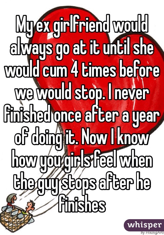 My ex girlfriend would always go at it until she would cum 4 times before we would stop. I never finished once after a year of doing it. Now I know how you girls feel when the guy stops after he finishes
