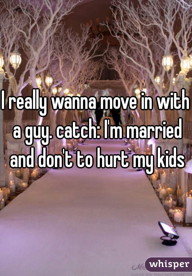 I really wanna move in with a guy. catch: I'm married and don't to hurt my kids