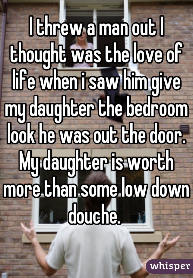 I threw a man out I thought was the love of life when i saw him give my daughter the bedroom look he was out the door. My daughter is worth more than some low down douche. 