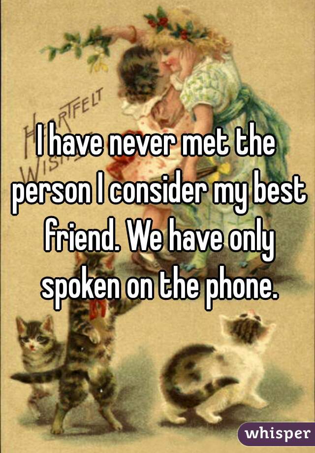 I have never met the person I consider my best friend. We have only spoken on the phone.