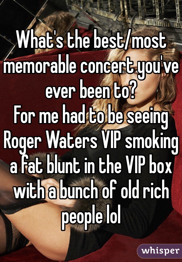 What's the best/most memorable concert you've ever been to?
For me had to be seeing Roger Waters VIP smoking a fat blunt in the VIP box with a bunch of old rich people lol