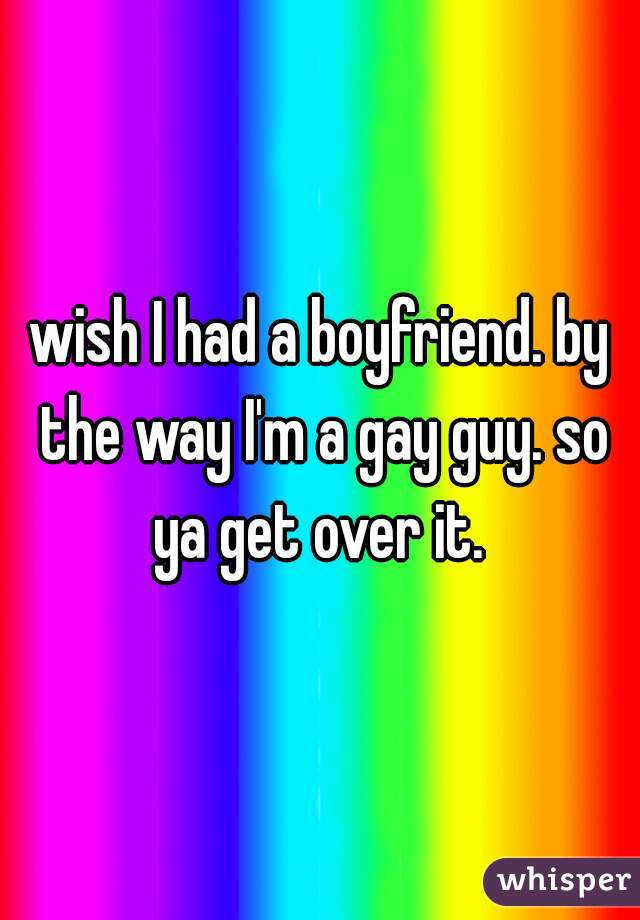 wish I had a boyfriend. by the way I'm a gay guy. so ya get over it. 