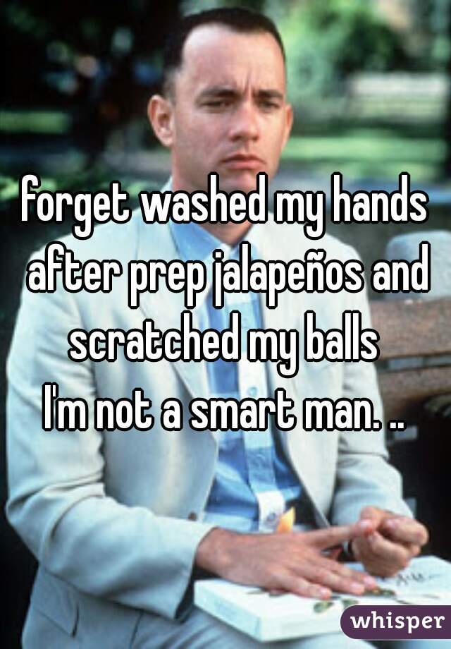 forget washed my hands after prep jalapeños and scratched my balls 
I'm not a smart man. ..