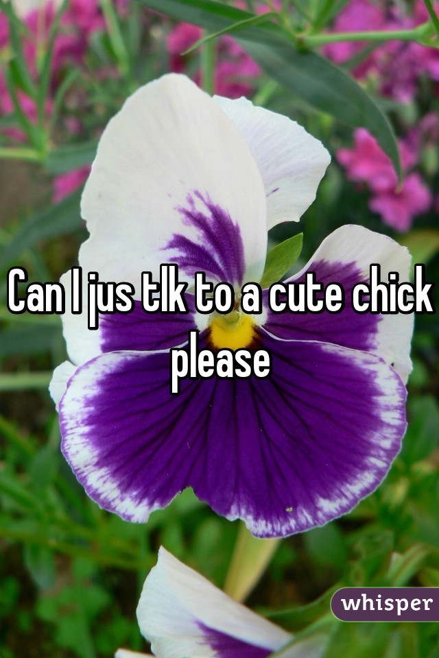 Can I jus tlk to a cute chick please