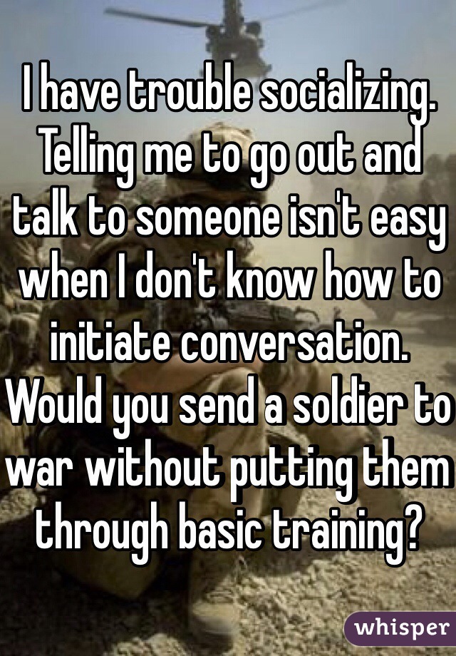 I have trouble socializing. Telling me to go out and talk to someone isn't easy when I don't know how to initiate conversation. Would you send a soldier to war without putting them through basic training?