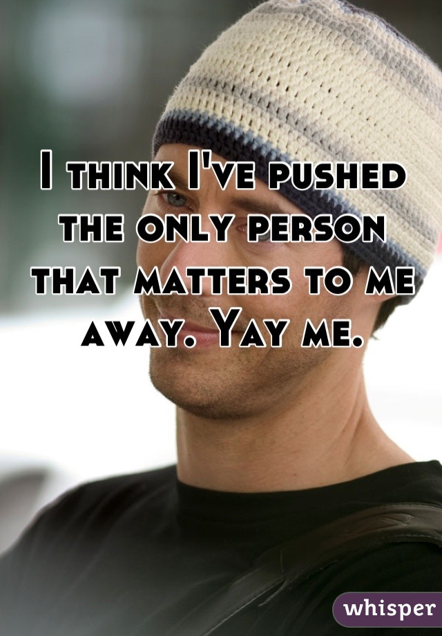 I think I've pushed the only person that matters to me away. Yay me.