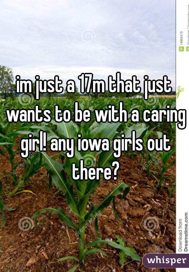 im just a 17m that just wants to be with a caring girl! any iowa girls out there?