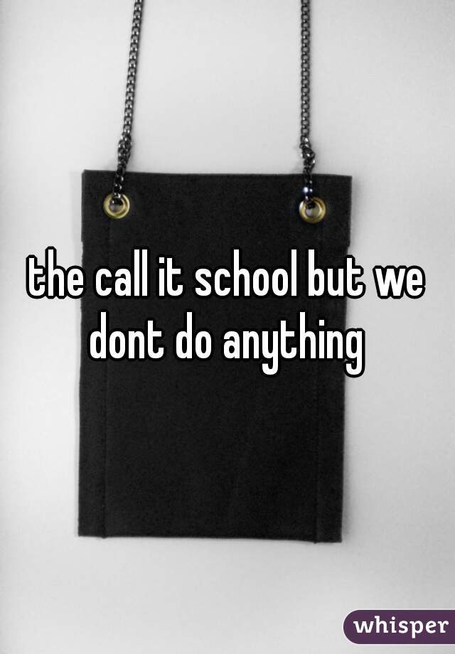 the call it school but we dont do anything 