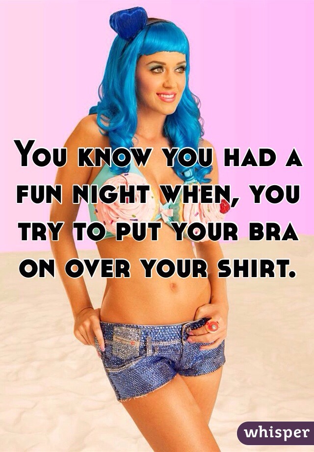 You know you had a fun night when, you try to put your bra on over your shirt. 