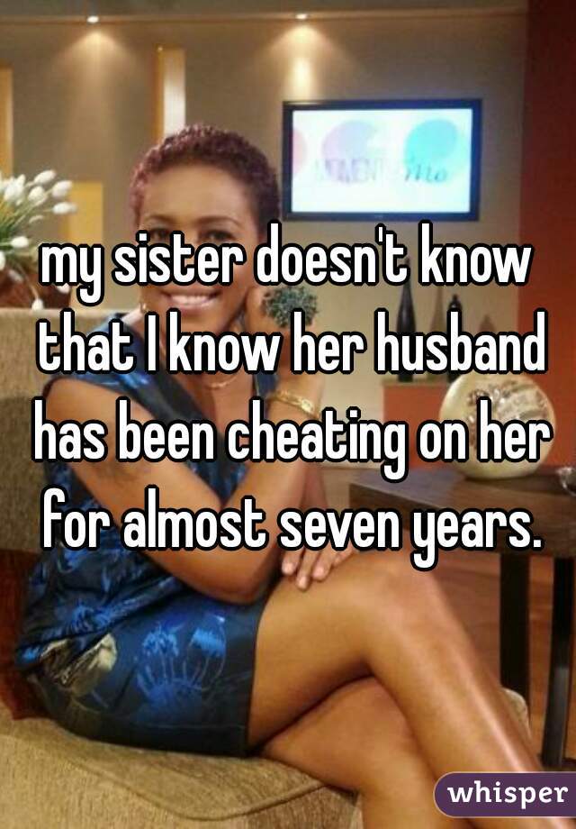 my sister doesn't know that I know her husband has been cheating on her for almost seven years.