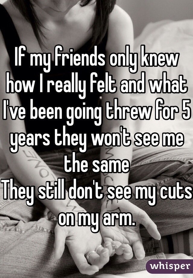 If my friends only knew how I really felt and what I've been going threw for 5 years they won't see me the same
They still don't see my cuts on my arm.