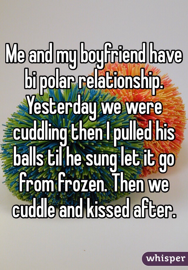 Me and my boyfriend have bi polar relationship. Yesterday we were cuddling then I pulled his balls til he sung let it go from frozen. Then we cuddle and kissed after.