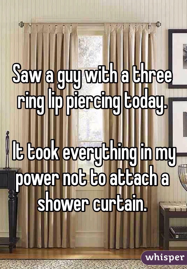 Saw a guy with a three ring lip piercing today.

 It took everything in my power not to attach a shower curtain.