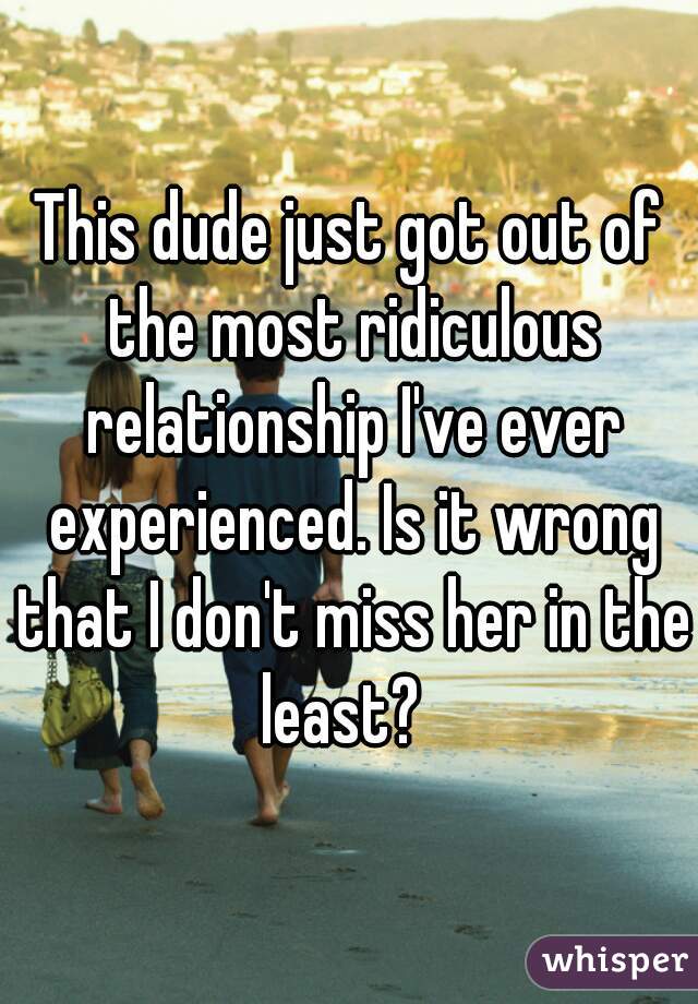 This dude just got out of the most ridiculous relationship I've ever experienced. Is it wrong that I don't miss her in the least?  