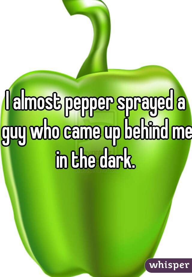 I almost pepper sprayed a guy who came up behind me in the dark. 