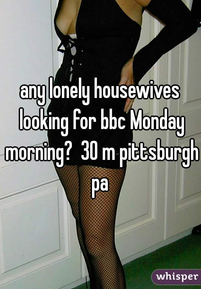 any lonely housewives looking for bbc Monday morning?  30 m pittsburgh pa 