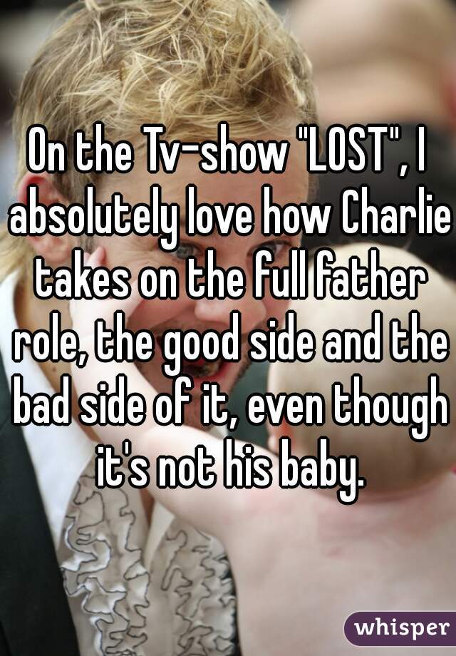 On the Tv-show "LOST", I absolutely love how Charlie takes on the full father role, the good side and the bad side of it, even though it's not his baby.