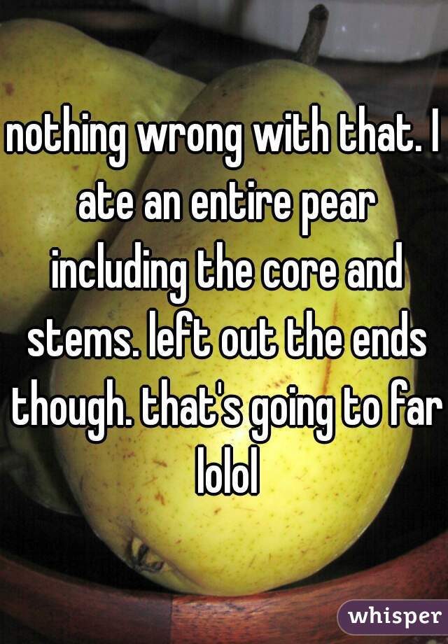 nothing wrong with that. I ate an entire pear including the core and stems. left out the ends though. that's going to far lolol