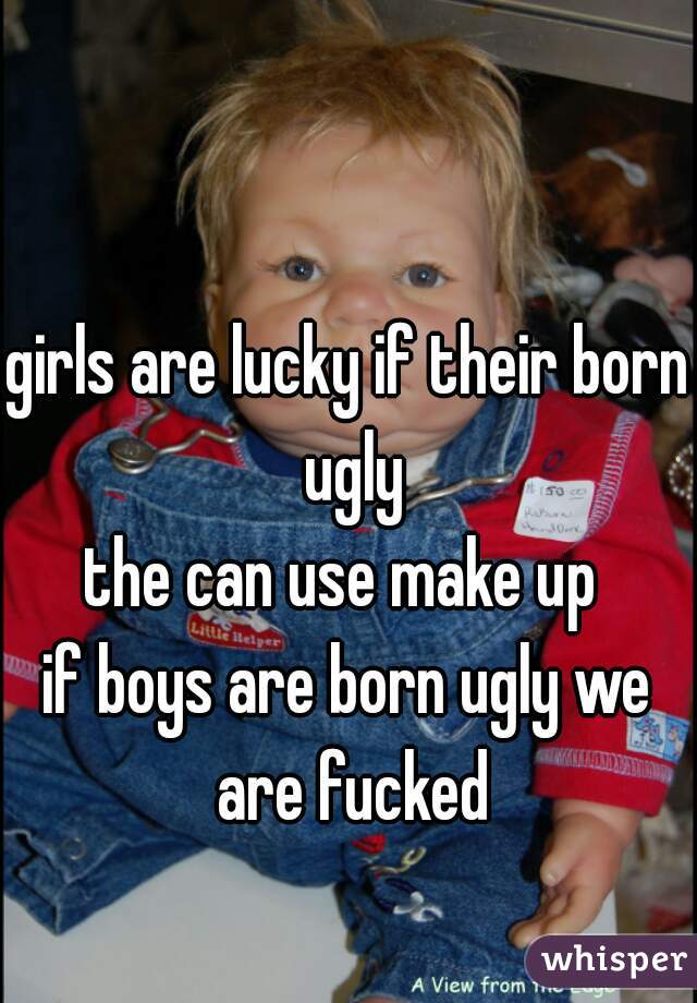 girls are lucky if their born ugly
the can use make up 
if boys are born ugly we are fucked