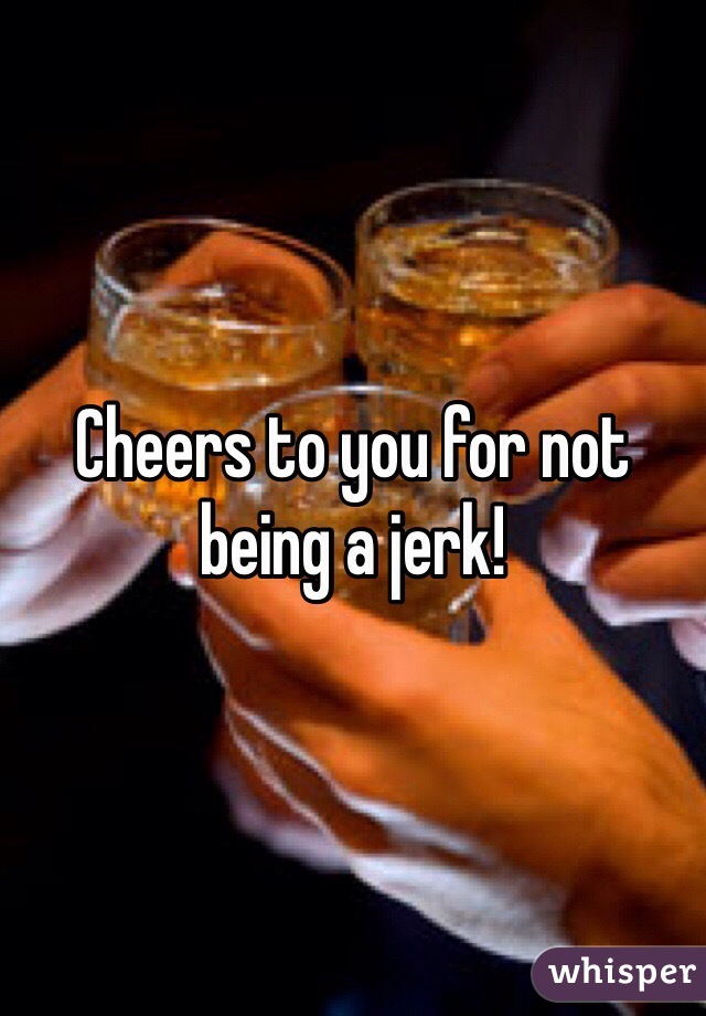 Cheers to you for not being a jerk!