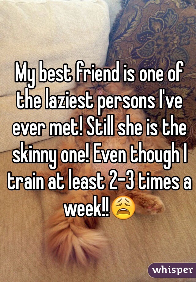 My best friend is one of the laziest persons I've ever met! Still she is the skinny one! Even though I train at least 2-3 times a week!!😩